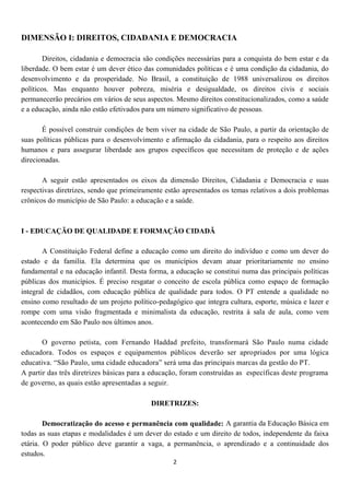 DIMENSÃO I: DIREITOS, CIDADANIA E DEMOCRACIA

        Direitos, cidadania e democracia são condições necessárias para a conquista do bem estar e da
liberdade. O bem estar é um dever ético das comunidades políticas e é uma condição da cidadania, do
desenvolvimento e da prosperidade. No Brasil, a constituição de 1988 universalizou os direitos
políticos. Mas enquanto houver pobreza, miséria e desigualdade, os direitos civis e sociais
permanecerão precários em vários de seus aspectos. Mesmo direitos constitucionalizados, como a saúde
e a educação, ainda não estão efetivados para um número significativo de pessoas.

       É possível construir condições de bem viver na cidade de São Paulo, a partir da orientação de
suas políticas públicas para o desenvolvimento e afirmação da cidadania, para o respeito aos direitos
humanos e para assegurar liberdade aos grupos específicos que necessitam de proteção e de ações
direcionadas.

       A seguir estão apresentados os eixos da dimensão Direitos, Cidadania e Democracia e suas
respectivas diretrizes, sendo que primeiramente estão apresentados os temas relativos a dois problemas
crônicos do município de São Paulo: a educação e a saúde.



I - EDUCAÇÃO DE QUALIDADE E FORMAÇÃO CIDADÃ

       A Constituição Federal define a educação como um direito do indivíduo e como um dever do
estado e da família. Ela determina que os municípios devam atuar prioritariamente no ensino
fundamental e na educação infantil. Desta forma, a educação se constitui numa das principais políticas
públicas dos municípios. É preciso resgatar o conceito de escola pública como espaço de formação
integral de cidadãos, com educação pública de qualidade para todos. O PT entende a qualidade no
ensino como resultado de um projeto político-pedagógico que integra cultura, esporte, música e lazer e
rompe com uma visão fragmentada e minimalista da educação, restrita à sala de aula, como vem
acontecendo em São Paulo nos últimos anos.

       O governo petista, com Fernando Haddad prefeito, transformará São Paulo numa cidade
educadora. Todos os espaços e equipamentos públicos deverão ser apropriados por uma lógica
educativa. “São Paulo, uma cidade educadora” será uma das principais marcas da gestão do PT.
A partir das três diretrizes básicas para a educação, foram construídas as específicas deste programa
de governo, as quais estão apresentadas a seguir.

                                           DIRETRIZES:

        Democratização do acesso e permanência com qualidade: A garantia da Educação Básica em
todas as suas etapas e modalidades é um dever do estado e um direito de todos, independente da faixa
etária. O poder público deve garantir a vaga, a permanência, o aprendizado e a continuidade dos
estudos.
                                                  2
 