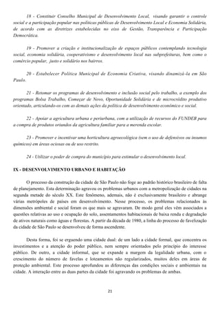 18 - Constituir Conselho Municipal de Desenvolvimento Local, visando garantir o controle
social e a participação popular nas políticas públicas de Desenvolvimento Local e Economia Solidária,
de acordo com as diretrizes estabelecidas no eixo de Gestão, Transparência e Participação
Democrática.

        19 - Promover a criação e institucionalização de espaços públicos contemplando tecnologia
social, economia solidária, cooperativismo e desenvolvimento local nas subprefeituras, bem como o
comércio popular, justo e solidário nos bairros.

         20 - Estabelecer Política Municipal de Economia Criativa, visando dinamizá -la em São
Paulo.

       21 - Retomar os programas de desenvolvimento e inclusão social pelo trabalho, a exemplo dos
programas Bolsa Trabalho, Começar de Novo, Oportunidade Solidária e de microcrédito produtivo
orientado, articulando-os com as demais ações da política de desenvolvimento econômico e social.

      22 - Apoiar a agricultura urbana e periurbana, com a utilização de recursos do FUNDEB para
a compra de produtos oriundos da agricultura familiar para a merenda escolar.

      23 - Promover e incentivar uma horticultura agroecológica (sem o uso de defensivos ou insumos
químicos) em áreas ociosas ou de uso restrito.

         24 - Utilizar o poder de compra do município para estimular o desenvolvimento local.

IX - DESENVOLVIMENTO URBANO E HABITAÇÃO

       O processo da construção da cidade de São Paulo não foge ao padrão histórico brasileiro de falta
de planejamento. Esta determinação agravou os problemas urbanos com a metropolização de cidades na
segunda metade do século XX. Este fenômeno, ademais, não é exclusivamente brasileiro e abrange
várias metrópoles de países em desenvolvimento. Nesse processo, os problemas relacionados às
dimensões ambiental e social foram os que mais se agravaram. De modo geral eles vêm associados a
questões relativas ao uso e ocupação do solo, assentamentos habitacionais de baixa renda e degradação
de ativos naturais como águas e florestas. A partir da década de 1980, a linha do processo de favelização
da cidade de São Paulo se desenvolveu de forma ascendente.

       Desta forma, foi se erguendo uma cidade dual: de um lado a cidade formal, que concentra os
investimentos e a atenção do poder público, nem sempre orientados pelo princípio do interesse
público. De outro, a cidade informal, que se expande a margem da legalidade urbana, com o
crescimento do número de favelas e loteamentos não regularizados, muitos deles em áreas de
proteção ambiental. Este processo aprofundou as diferenças das condições sociais e ambientais na
cidade. A interação entre as duas partes da cidade foi agravando os problemas de ambas.



                                                   21
 