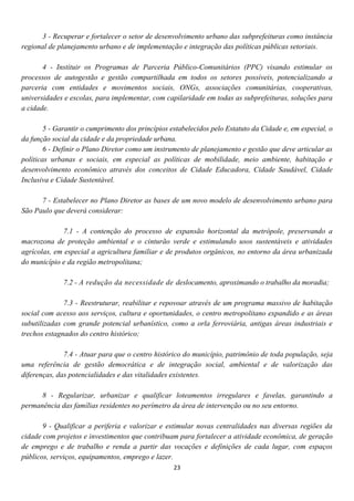3 - Recuperar e fortalecer o setor de desenvolvimento urbano das subprefeituras como instância
regional de planejamento urbano e de implementação e integração das políticas públicas setoriais.

       4 - Instituir os Programas de Parceria Público-Comunitários (PPC) visando estimular os
processos de autogestão e gestão compartilhada em todos os setores possíveis, potencializando a
parceria com entidades e movimentos sociais, ONGs, associações comunitárias, cooperativas,
universidades e escolas, para implementar, com capilaridade em todas as subprefeituras, soluções para
a cidade.

        5 - Garantir o cumprimento dos princípios estabelecidos pelo Estatuto da Cidade e, em especial, o
da função social da cidade e da propriedade urbana.
        6 - Definir o Plano Diretor como um instrumento de planejamento e gestão que deve articular as
políticas urbanas e sociais, em especial as políticas de mobilidade, meio ambiente, habitação e
desenvolvimento econômico através dos conceitos de Cidade Educadora, Cidade Saudável, Cidade
Inclusiva e Cidade Sustentável.

      7 - Estabelecer no Plano Diretor as bases de um novo modelo de desenvolvimento urbano para
São Paulo que deverá considerar:

              7.1 - A contenção do processo de expansão horizontal da metrópole, preservando a
macrozona de proteção ambiental e o cinturão verde e estimulando usos sustentáveis e atividades
agrícolas, em especial a agricultura familiar e de produtos orgânicos, no entorno da área urbanizada
do município e da região metropolitana;

              7.2 - A redução da necessidade de deslocamento, aproximando o trabalho da moradia;

              7.3 - Reestruturar, reabilitar e repovoar através de um programa massivo de habitação
social com acesso aos serviços, cultura e oportunidades, o centro metropolitano expandido e as áreas
subutilizadas com grande potencial urbanístico, como a orla ferroviária, antigas áreas industriais e
trechos estagnados do centro histórico;

              7.4 - Atuar para que o centro histórico do município, patrimônio de toda população, seja
uma referência de gestão democrática e de integração social, ambiental e de valorização das
diferenças, das potencialidades e das vitalidades existentes.

      8 - Regularizar, urbanizar e qualificar loteamentos irregulares e favelas, garantindo a
permanência das famílias residentes no perímetro da área de intervenção ou no seu entorno.

       9 - Qualificar a periferia e valorizar e estimular novas centralidades nas diversas regiões da
cidade com projetos e investimentos que contribuam para fortalecer a atividade econômica, de geração
de emprego e de trabalho e renda a partir das vocações e definições de cada lugar, com espaços
públicos, serviços, equipamentos, emprego e lazer.
                                                   23
 