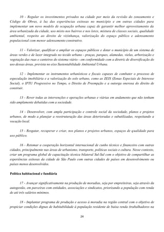 10 - Regular os investimentos privados na cidade por meio da revisão do zoneamento e
Código de Obras, à luz das experiências exitosas no município e em outras cidades para
implementar um novo modelo de ocupação urbana capaz de garantir melhor aproveitamento da
área urbanizada da cidade, uso misto nos bairros e nos lotes, mistura de classes sociais, qualidade
ambiental, respeito ao direito de vizinhança, valorização do espaço público e adensamento
populacional com menor adensamento construtivo.

       11 - Valorizar, qualificar e ampliar os espaços públicos e dotar o município de um sistema de
áreas verdes e de lazer integrado no tecido urbano - praças, parques, alamedas, vielas, arborização e
vegetação das ruas e canteiros do sistema viário - em conformidade com a diretriz de diversificação do
uso dessas áreas, prevista no eixo Sustentabilidade Ambiental Urbana.

       12 - Implementar os instrumentos urbanísticos e fiscais capazes de combater o processo de
especulação imobiliária e a valorização do solo urbano, como as ZEIS (Zonas Especiais de Interesse
Social), o IPTU Progressivo no Tempo, o Direito de Preempção e a outorga onerosa do direito de
construir.

       13 - Rever todas as intervenções e operações urbanas e viárias em andamento que não tenham
sido amplamente debatidas com a sociedade.

      14 - Desenvolver, com ampla participação e controle social da sociedade, planos e projetos
urbanos, de modo a planejar a reestruturação das áreas deterioradas e subutilizadas, respeitando a
vocação local.

      15 - Resgatar, recuperar e criar, nos planos e projetos urbanos, espaços de qualidade para
uso público.

       16 - Retomar a cooperação horizontal internacional de cunho técnico e financeiro com outras
cidades, principalmente nas áreas de urbanismo, transporte, políticas sociais e cultura. Nesse contexto,
criar um programa global de capacitação técnica bilateral Sul-Sul com o objetivo de compartilhar as
experiências exitosas da cidade de São Paulo com outras cidades de países em desenvolvimento ou
países menos desenvolvidos.

Política habitacional e fundiária

        17 - Avançar significativamente na produção de moradias, seja por empreiteiras, seja através da
autogestão, em parceiras com entidades, associações e sindicatos, priorizando a população com renda
de até três salários mínimos.

       18 - Implantar programa de produção e acesso à moradia na região central com o objetivo de
propiciar condições dignas de habitabilidade à população residente de baixa renda (trabalhadores na

                                                  24
 