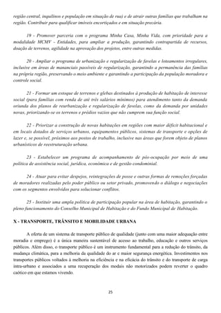 região central, inquilinos e população em situação de rua) e de atrair outras famílias que trabalham na
região. Contribuir para qualificar imóveis encortiçados e em situação precária.

      19 - Promover parceria com o programa Minha Casa, Minha Vida, com prioridade para a
modalidade MCMV - Entidades, para ampliar a produção, garantindo contrapartida de recursos,
doação de terrenos, agilidade na aprovação dos projetos, entre outras medidas.

       20 - Ampliar o programa de urbanização e regularização de favelas e loteamentos irregulares,
inclusive em áreas de mananciais passíveis de regularização, garantindo a permanência das famílias
na própria região, preservando o meio ambiente e garantindo a participação da população moradora e
controle social.

       21 - Formar um estoque de terrenos e glebas destinados à produção de habitação de interesse
social (para famílias com renda de até três salários mínimos) para atendimento tanto da demanda
oriunda dos planos de reurbanização e regularização de favelas, como da demanda por unidades
novas, priorizando-se os terrenos e prédios vazios que não cumprem sua função social.

       22 - Priorizar a construção de novas habitações em regiões com maior déficit habitacional e
em locais dotados de serviços urbanos, equipamentos públicos, sistemas de transporte e opções de
lazer e, se possível, próximos aos postos de trabalho, inclusive nas áreas que forem objeto de planos
urbanísticos de reestruturação urbana.

       23 - Estabelecer um programa de acompanhamento de pós-ocupação por meio de uma
política de assistência social, jurídica, econômica e de gestão condominial.

      24 - Atuar para evitar despejos, reintegrações de posse e outras formas de remoções forçadas
de moradores realizadas pelo poder público ou setor privado, promovendo o diálogo e negociações
com os segmentos envolvidos para solucionar conflitos.

       25 - Instituir uma ampla política de participação popular na área de habitação, garantindo o
pleno funcionamento do Conselho Municipal de Habitação e do Fundo Municipal de Habitação.

X - TRANSPORTE, TRÂNSITO E MOBILIDADE URBANA

        A oferta de um sistema de transporte público de qualidade (junto com uma maior adequação entre
moradia e emprego) é a única maneira sustentável de acesso ao trabalho, educação e outros serviços
públicos. Além disso, o transporte público é um instrumento fundamental para a redução do trânsito, da
mudança climática, para a melhoria da qualidade do ar e maior segurança energética. Investimentos nos
transportes públicos voltados à melhoria na eficiência e na eficácia do trânsito e do transporte de carga
intra-urbano e associados a uma recuperação dos modais não motorizados podem reverter o quadro
caótico em que estamos vivendo.



                                                   25
 
