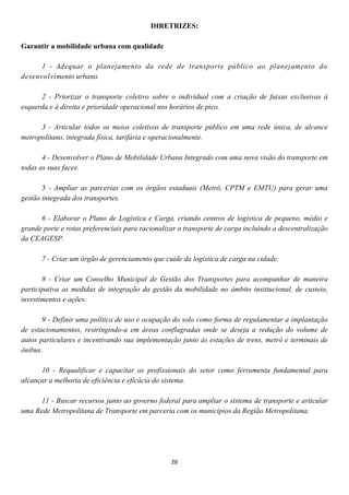 DIRETRIZES:

Garantir a mobilidade urbana com qualidade

      1 - Adequar o planejamento da rede de transporte público ao planejamento do
desenvolvimento urbano.

      2 - Priorizar o transporte coletivo sobre o individual com a criação de faixas exclusivas à
esquerda e à direita e prioridade operacional nos horários de pico.

      3 - Articular todos os meios coletivos de transporte público em uma rede única, de alcance
metropolitano, integrada física, tarifária e operacionalmente.

       4 - Desenvolver o Plano de Mobilidade Urbana Integrado com uma nova visão do transporte em
todas as suas faces.

       5 - Ampliar as parcerias com os órgãos estaduais (Metrô, CPTM e EMTU) para gerar uma
gestão integrada dos transportes.

      6 - Elaborar o Plano de Logística e Carga, criando centros de logística de pequeno, médio e
grande porte e rotas preferenciais para racionalizar o transporte de carga incluindo a descentralização
da CEAGESP.

      7 - Criar um órgão de gerenciamento que cuide da logística de carga na cidade.

       8 - Criar um Conselho Municipal de Gestão dos Transportes para acompanhar de maneira
participativa as medidas de integração da gestão da mobilidade no âmbito institucional, de custeio,
investimentos e ações.

       9 - Definir uma política de uso e ocupação do solo como forma de regulamentar a implantação
de estacionamentos, restringindo-a em áreas conflagradas onde se deseja a redução do volume de
autos particulares e incentivando sua implementação junto às estações de trens, metrô e terminais de
ônibus.

      10 - Requalificar e capacitar os profissionais do setor como ferramenta fundamental para
alcançar a melhoria de eficiência e eficácia do sistema.

      11 - Buscar recursos junto ao governo federal para ampliar o sistema de transporte e articular
uma Rede Metropolitana de Transporte em parceria com os municípios da Região Metropolitana.




                                                  26
 