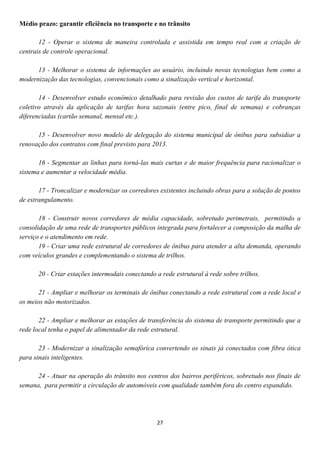 Médio prazo: garantir eficiência no transporte e no trânsito

       12 - Operar o sistema de maneira controlada e assistida em tempo real com a criação de
centrais de controle operacional.

      13 - Melhorar o sistema de informações ao usuário, incluindo novas tecnologias bem como a
modernização das tecnologias, convencionais como a sinalização vertical e horizontal.

       14 - Desenvolver estudo econômico detalhado para revisão dos custos de tarifa do transporte
coletivo através da aplicação de tarifas hora sazonais (entre pico, final de semana) e cobranças
diferenciadas (cartão semanal, mensal etc.).

      15 - Desenvolver novo modelo de delegação do sistema municipal de ônibus para subsidiar a
renovação dos contratos com final previsto para 2013.

       16 - Segmentar as linhas para torná-las mais curtas e de maior frequência para racionalizar o
sistema e aumentar a velocidade média.

       17 - Troncalizar e modernizar os corredores existentes incluindo obras para a solução de pontos
de estrangulamento.

       18 - Construir novos corredores de média capacidade, sobretudo perimetrais, permitindo a
consolidação de uma rede de transportes públicos integrada para fortalecer a composição da malha de
serviço e o atendimento em rede.
       19 - Criar uma rede estrutural de corredores de ônibus para atender a alta demanda, operando
com veículos grandes e complementando o sistema de trilhos.

      20 - Criar estações intermodais conectando a rede estrutural à rede sobre trilhos.

       21 - Ampliar e melhorar os terminais de ônibus conectando a rede estrutural com a rede local e
os meios não motorizados.

       22 - Ampliar e melhorar as estações de transferência do sistema de transporte permitindo que a
rede local tenha o papel de alimentador da rede estrutural.

       23 - Modernizar a sinalização semafórica convertendo os sinais já conectados com fibra ótica
para sinais inteligentes.

      24 - Atuar na operação do trânsito nos centros dos bairros periféricos, sobretudo nos finais de
semana, para permitir a circulação de automóveis com qualidade também fora do centro expandido.




                                                  27
 