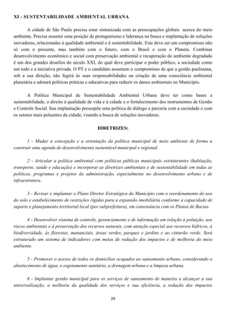 XI - SUSTENTABILIDADE AMBIENTAL URBANA

       A cidade de São Paulo precisa estar sintonizada com as preocupações globais acerca do meio
ambiente. Precisa assumir uma posição de protagonismo e liderança na busca e implantação de soluções
inovadoras, relacionadas à qualidade ambiental e à sustentabilidade. Este deve ser um compromisso não
só com o presente, mas também com o futuro, com o Brasil e com o Planeta. Combinar
desenvolvimento econômico e social com preservação ambiental e recuperação do ambiente degradado
é um dos grandes desafios do século XXI, do qual deve participar o poder público, a sociedade como
um todo e a iniciativa privada. O PT e o candidato assumem o compromisso de que a gestão paulistana,
sob a sua direção, não fugirá às suas responsabilidades na criação de uma consciência ambiental
planetária e adotará políticas práticas e educativas para reduzir os danos ambientais no Município.

       A Política Municipal de Sustentabilidade Ambiental Urbana deve ter como bases a
sustentabilidade, o direito à qualidade de vida e à cidade e o fortalecimento dos instrumentos de Gestão
e Controle Social. Sua implantação pressupõe uma política de diálogo e parceria com a sociedade e com
os setores mais poluentes da cidade, visando a busca de soluções inovadoras.

                                           DIRETRIZES:

       1 - Mudar a concepção e a orientação da política municipal de meio ambiente de forma a
construir uma agenda de desenvolvimento sustentável municipal e regional.

        2 - Articular a política ambiental com políticas públicas municipais estruturantes (habitação,
transporte, saúde e educação) e incorporar as diretrizes ambientais e de sustentabilidade em todas as
políticas, programas e projetos da administração, especialmente no desenvolvimento urbano e de
infraestrutura.

       3 - Revisar e implantar o Plano Diretor Estratégico do Município com o reordenamento do uso
do solo e estabelecimento de restrições rígidas para a expansão imobiliária conforme a capacidade de
suporte e planejamento territorial local (por subprefeitura), em consonância com os Planos de Bacias.

       4 - Desenvolver sistema de controle, gerenciamento e de informação em relação à poluição, aos
riscos ambientais e à preservação dos recursos naturais, com atenção especial aos recursos hídricos, à
biodiversidade, às florestas, mananciais, áreas verdes, parques e jardins e ao cinturão verde. Será
estruturado um sistema de indicadores com metas de redução dos impactos e de melhoria do meio
ambiente.

       5 - Promover o acesso de todos os domicílios ocupados ao saneamento urbano, considerando o
abastecimento de água, o esgotamento sanitário, a drenagem urbana e a limpeza urbana.

       6 - Implantar gestão municipal para os serviços de saneamento de maneira a alcançar a sua
universalização, a melhoria da qualidade dos serviços e sua eficiência, a redução dos impactos

                                                  29
 