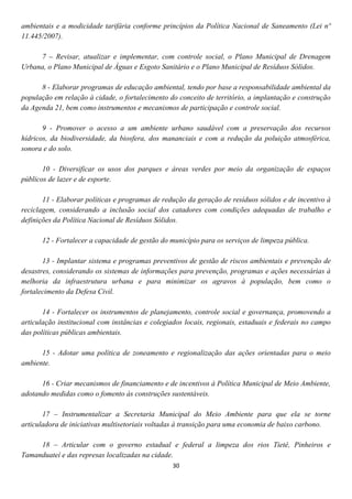 ambientais e a modicidade tarifária conforme princípios da Política Nacional de Saneamento (Lei nº
11.445/2007).

     7 – Revisar, atualizar e implementar, com controle social, o Plano Municipal de Drenagem
Urbana, o Plano Municipal de Águas e Esgoto Sanitário e o Plano Municipal de Resíduos Sólidos.

      8 - Elaborar programas de educação ambiental, tendo por base a responsabilidade ambiental da
população em relação à cidade, o fortalecimento do conceito de território, a implantação e construção
da Agenda 21, bem como instrumentos e mecanismos de participação e controle social.

       9 - Promover o acesso a um ambiente urbano saudável com a preservação dos recursos
hídricos, da biodiversidade, da biosfera, dos mananciais e com a redução da poluição atmosférica,
sonora e do solo.

       10 - Diversificar os usos dos parques e áreas verdes por meio da organização de espaços
públicos de lazer e de esporte.

       11 - Elaborar políticas e programas de redução da geração de resíduos sólidos e de incentivo à
reciclagem, considerando a inclusão social dos catadores com condições adequadas de trabalho e
definições da Política Nacional de Resíduos Sólidos.

      12 - Fortalecer a capacidade de gestão do município para os serviços de limpeza pública.

       13 - Implantar sistema e programas preventivos de gestão de riscos ambientais e prevenção de
desastres, considerando os sistemas de informações para prevenção, programas e ações necessárias à
melhoria da infraestrutura urbana e para minimizar os agravos à população, bem como o
fortalecimento da Defesa Civil.

       14 - Fortalecer os instrumentos de planejamento, controle social e governança, promovendo a
articulação institucional com instâncias e colegiados locais, regionais, estaduais e federais no campo
das políticas públicas ambientais.

      15 - Adotar uma política de zoneamento e regionalização das ações orientadas para o meio
ambiente.

      16 - Criar mecanismos de financiamento e de incentivos à Política Municipal de Meio Ambiente,
adotando medidas como o fomento às construções sustentáveis.

       17 – Instrumentalizar a Secretaria Municipal do Meio Ambiente para que ela se torne
articuladora de iniciativas multisetoriais voltadas à transição para uma economia de baixo carbono.

     18 – Articular com o governo estadual e federal a limpeza dos rios Tietê, Pinheiros e
Tamanduateí e das represas localizadas na cidade.
                                                 30
 