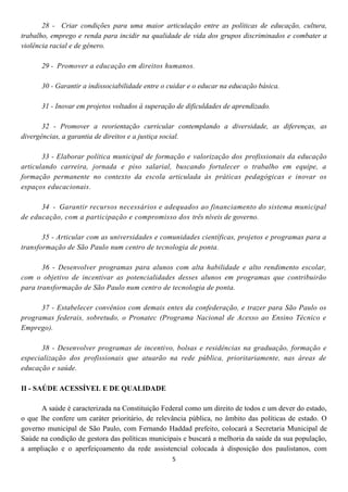 28 - Criar condições para uma maior articulação entre as políticas de educação, cultura,
trabalho, emprego e renda para incidir na qualidade de vida dos grupos discriminados e combater a
violência racial e de gênero.

      29 - Promover a educação em direitos humanos.

      30 - Garantir a indissociabilidade entre o cuidar e o educar na educação básica.

      31 - Inovar em projetos voltados à superação de dificuldades de aprendizado.

       32 - Promover a reorientação curricular contemplando a diversidade, as diferenças, as
divergências, a garantia de direitos e a justiça social.

       33 - Elaborar política municipal de formação e valorização dos profissionais da educação
articulando carreira, jornada e piso salarial, buscando fortalecer o trabalho em equipe, a
formação permanente no contexto da escola articulada às práticas pedagógicas e inovar os
espaços educacionais.

      34 - Garantir recursos necessários e adequados ao financiamento do sistema municipal
de educação, com a participação e compromisso dos três níveis de governo.

       35 - Articular com as universidades e comunidades científicas, projetos e programas para a
transformação de São Paulo num centro de tecnologia de ponta.

       36 - Desenvolver programas para alunos com alta habilidade e alto rendimento escolar,
com o objetivo de incentivar as potencialidades desses alunos em programas que contribuirão
para transformação de São Paulo num centro de tecnologia de ponta.

      37 - Estabelecer convênios com demais entes da confederação, e trazer para São Paulo os
programas federais, sobretudo, o Pronatec (Programa Nacional de Acesso ao Ensino Técnico e
Emprego).

      38 - Desenvolver programas de incentivo, bolsas e residências na graduação, formação e
especialização dos profissionais que atuarão na rede pública, prioritariamente, nas áreas de
educação e saúde.

II - SAÚDE ACESSÍVEL E DE QUALIDADE

      A saúde é caracterizada na Constituição Federal como um direito de todos e um dever do estado,
o que lhe confere um caráter prioritário, de relevância pública, no âmbito das políticas de estado. O
governo municipal de São Paulo, com Fernando Haddad prefeito, colocará a Secretaria Municipal de
Saúde na condição de gestora das políticas municipais e buscará a melhoria da saúde da sua população,
a ampliação e o aperfeiçoamento da rede assistencial colocada à disposição dos paulistanos, com
                                                 5
 