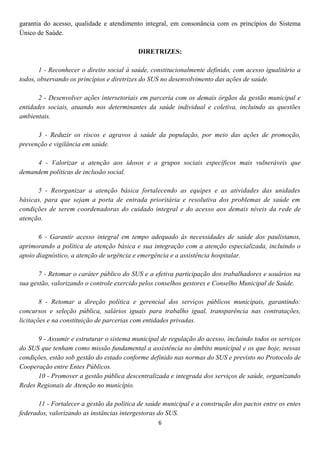 garantia do acesso, qualidade e atendimento integral, em consonância com os princípios do Sistema
Único de Saúde.

                                           DIRETRIZES:

       1 - Reconhecer o direito social à saúde, constitucionalmente definido, com acesso igualitário a
todos, observando os princípios e diretrizes do SUS no desenvolvimento das ações de saúde.

       2 - Desenvolver ações intersetoriais em parceria com os demais órgãos da gestão municipal e
entidades sociais, atuando nos determinantes da saúde individual e coletiva, incluindo as questões
ambientais.

      3 - Reduzir os riscos e agravos à saúde da população, por meio das ações de promoção,
prevenção e vigilância em saúde.

     4 - Valorizar a atenção aos idosos e a grupos sociais específicos mais vulneráveis que
demandem políticas de inclusão social.

      5 - Reorganizar a atenção básica fortalecendo as equipes e as atividades das unidades
básicas, para que sejam a porta de entrada prioritária e resolutiva dos problemas de saúde em
condições de serem coordenadoras do cuidado integral e do acesso aos demais níveis da rede de
atenção.

       6 - Garantir acesso integral em tempo adequado às necessidades de saúde dos paulistanos,
aprimorando a política de atenção básica e sua integração com a atenção especializada, incluindo o
apoio diagnóstico, a atenção de urgência e emergência e a assistência hospitalar.

       7 - Retomar o caráter público do SUS e a efetiva participação dos trabalhadores e usuários na
sua gestão, valorizando o controle exercido pelos conselhos gestores e Conselho Municipal de Saúde.

        8 - Retomar a direção política e gerencial dos serviços públicos municipais, garantindo:
concursos e seleção pública, salários iguais para trabalho igual, transparência nas contratações,
licitações e na constituição de parcerias com entidades privadas.

      9 - Assumir e estruturar o sistema municipal de regulação do acesso, incluindo todos os serviços
do SUS que tenham como missão fundamental a assistência no âmbito municipal e os que hoje, nessas
condições, estão sob gestão do estado conforme definido nas normas do SUS e previsto no Protocolo de
Cooperação entre Entes Públicos.
      10 - Promover a gestão pública descentralizada e integrada dos serviços de saúde, organizando
Redes Regionais de Atenção no município.

       11 - Fortalecer a gestão da política de saúde municipal e a construção dos pactos entre os entes
federados, valorizando as instâncias intergestoras do SUS.
                                                  6
 