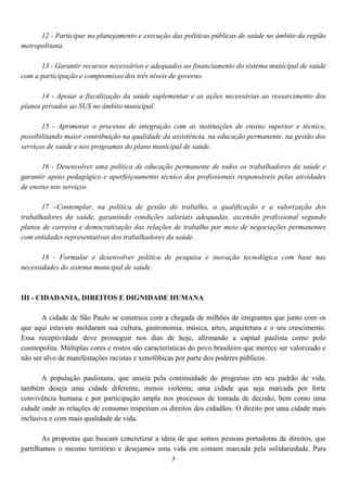 12 - Participar no planejamento e execução das políticas públicas de saúde no âmbito da região
metropolitana.

      13 - Garantir recursos necessários e adequados ao financiamento do sistema municipal de saúde
com a participação e compromisso dos três níveis de governo.

       14 - Apoiar a fiscalização da saúde suplementar e as ações necessárias ao ressarcimento dos
planos privados ao SUS no âmbito municipal.

       15 - Aprimorar o processo de integração com as instituições de ensino superior e técnico,
possibilitando maior contribuição na qualidade da assistência, na educação permanente, na gestão dos
serviços de saúde e nos programas do plano municipal de saúde.

       16 - Desenvolver uma política de educação permanente de todos os trabalhadores da saúde e
garantir apoio pedagógico e aperfeiçoamento técnico dos profissionais responsáveis pelas atividades
de ensino nos serviços.

       17 –Contemplar, na política de gestão do trabalho, a qualificação e a valorização dos
trabalhadores da saúde, garantindo condições salariais adequadas, ascensão profissional segundo
planos de carreira e democratização das relações de trabalho por meio de negociações permanentes
com entidades representativas dos trabalhadores da saúde.

       18 - Formular e desenvolver política de pesquisa e inovação tecnológica com base nas
necessidades do sistema municipal de saúde.



III - CIDADANIA, DIREITOS E DIGNIDADE HUMANA

       A cidade de São Paulo se construiu com a chegada de milhões de imigrantes que junto com os
que aqui estavam moldaram sua cultura, gastronomia, música, artes, arquitetura e o seu crescimento.
Essa receptividade deve prosseguir nos dias de hoje, afirmando a capital paulista como polo
cosmopolita. Múltiplas cores e rostos são características do povo brasileiro que merece ser valorizado e
não ser alvo de manifestações racistas e xenofóbicas por parte dos poderes públicos.

       A população paulistana, que anseia pela continuidade do progresso em seu padrão de vida,
também deseja uma cidade diferente, menos violenta; uma cidade que seja marcada por forte
convivência humana e por participação ampla nos processos de tomada de decisão, bem como uma
cidade onde as relações de consumo respeitam os direitos dos cidadãos. O direito por uma cidade mais
inclusiva e com mais qualidade de vida.

        As propostas que buscam concretizar a ideia de que somos pessoas portadoras de direitos, que
partilhamos o mesmo território e desejamos uma vida em comum marcada pela solidariedade. Para
                                                   7
 