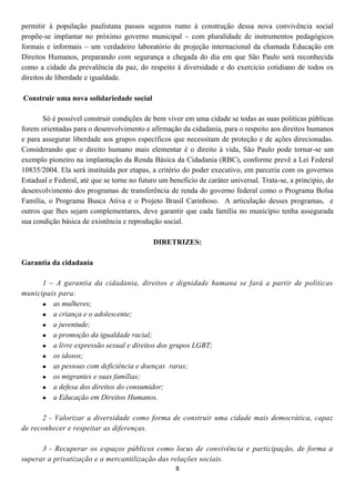 permitir à população paulistana passos seguros rumo à construção dessa nova convivência social
propõe-se implantar no próximo governo municipal – com pluralidade de instrumentos pedagógicos
formais e informais – um verdadeiro laboratório de projeção internacional da chamada Educação em
Direitos Humanos, preparando com segurança a chegada do dia em que São Paulo será reconhecida
como a cidade da prevalência da paz, do respeito à diversidade e do exercício cotidiano de todos os
direitos de liberdade e igualdade.

Construir uma nova solidariedade social

       Só é possível construir condições de bem viver em uma cidade se todas as suas politicas públicas
forem orientadas para o desenvolvimento e afirmação da cidadania, para o respeito aos direitos humanos
e para assegurar liberdade aos grupos específicos que necessitam de proteção e de ações direcionadas.
Considerando que o direito humano mais elementar é o direito à vida, São Paulo pode tornar-se um
exemplo pioneiro na implantação da Renda Básica da Cidadania (RBC), conforme prevê a Lei Federal
10835/2004. Ela será instituída por etapas, a critério do poder executivo, em parceria com os governos
Estadual e Federal, até que se torne no futuro um beneficio de caráter universal. Trata-se, a principio, do
desenvolvimento dos programas de transferência de renda do governo federal como o Programa Bolsa
Família, o Programa Busca Ativa e o Projeto Brasil Carinhoso. A articulação desses programas, e
outros que lhes sejam complementares, deve garantir que cada família no município tenha assegurada
sua condição básica de existência e reprodução social.

                                             DIRETRIZES:

Garantia da cidadania

      1 – A garantia da cidadania, direitos e dignidade humana se fará a partir de políticas
municipais para:
       as mulheres;
       a criança e o adolescente;
       a juventude;
       a promoção da igualdade racial;
       a livre expressão sexual e direitos dos grupos LGBT;
       os idosos;
       as pessoas com deficiência e doenças raras;
       os migrantes e suas famílias;
       a defesa dos direitos do consumidor;
       a Educação em Direitos Humanos.

      2 - Valorizar a diversidade como forma de construir uma cidade mais democrática, capaz
de reconhecer e respeitar as diferenças.

      3 - Recuperar os espaços públicos como locus de convivência e participação, de forma a
superar a privatização e a mercantilização das relações sociais.
                                                    8
 