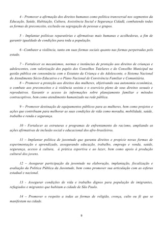 4 - Promover a afirmação dos direitos humanos como política transversal nos segmentos da
Educação, Saúde, Habitação, Cultura, Assistência Social e Segurança Cidadã, combatendo todas
as formas de preconceito, exclusão ou segregação de pessoas e grupos.

      5 - Implantar políticas reparatórias e afirmativas mais humanas e acolhedoras, a fim de
garantir igualdade de condições para toda a população.

      6 –Combater a violência, tanto em suas formas sociais quanto nas formas perpetradas pelo
estado.

      7 - Fortalecer os mecanismos, normas e instâncias de proteção aos direitos de crianças e
adolescentes, com valorização dos papéis dos Conselhos Tutelares e do Conselho Municipal na
gestão pública em consonância com o Estatuto da Criança e do Adolescente, o Sistema Nacional
do Atendimento Sócio-Educativo e o Plano Nacional de Convivência Familiar e Comunitária.
      8 – Promover a proteção aos direitos das mulheres, objetivando sua autonomia econômica,
o combate aos preconceitos e à violência sexista e o exercício pleno de seus direitos sexuais e
reprodutivos. Garantir o acesso às informações sobre planejamento familiar e métodos
contraceptivos, bem como atendimento humanizado na rede pública.

       9 – Promover destinação de equipamentos públicos para as mulheres, bem como projetos e
ações que contribuam para melhorar as suas condições de vida como moradia, mobilidade, saúde,
trabalho e renda e segurança.

      10 - Fortalecer as estruturas e programas de enfrentamento do racismo, ampliando as
ações afirmativas de inclusão social e educacional dos afro-brasileiros.

      11 – Implantar política de juventude que garanta direitos e propicie novas formas de
experimentação e aprendizado, assegurando educação, trabalho, emprego e renda, saúde,
segurança, acesso à cultura, à prática esportiva e ao lazer, bem como apoio à produção
cultural dos jovens.

      12 – Assegurar participação da juventude na elaboração, implantação, fiscalização e
avaliação da Política Pública da Juventude, bem como promover sua articulação com as esferas
estadual e nacional.

      13 - Assegurar condições de vida e trabalho dignos para população de imigrantes,
refugiados e migrantes que habitam a cidade de São Paulo.

      14 – Promover o respeito a todas as formas de religião, crença, culto ou fé que se
manifestam na cidade.



                                               9
 
