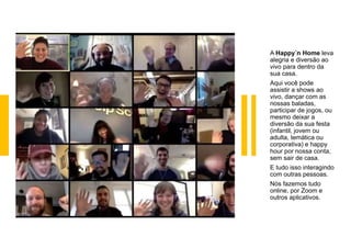 A Happy´n Home leva
alegria e diversão ao
vivo para dentro da
sua casa.
Aqui você pode
assistir a shows ao
vivo, dançar com as
nossas baladas,
participar de jogos, ou
mesmo deixar a
diversão da sua festa
(infantil, jovem ou
adulta, temática ou
corporativa) e happy
hour por nossa conta,
sem sair de casa.
E tudo isso interagindo
com outras pessoas.
Nós fazemos tudo
online, por Zoom e
outros aplicativos.
 