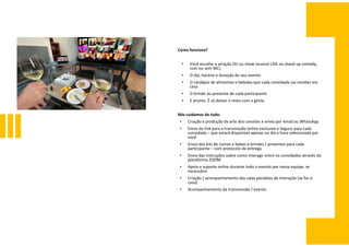 Como funciona?
• Você escolhe a atração (DJ ou show musical LIVE ou stand-up comedy,
com ou sem MC)
• O dia, horário e duração do seu evento
• O cardápio de alimentos e bebidas que cada convidado vai receber em
casa
• O brinde ou presente de cada participante
• E pronto. É só deixar o resto com a gente
Nós cuidamos de tudo:
• Criação e produção da arte dos convites e envio por email ou WhatsApp
• Envio do link para a transmissão online exclusive e Seguro para cada
convidado – que estará disponível apenas no dia e hora selecionado por
você
• Envio dos kits de comes e bebes e brindes / presentes para cada
participante – com protocolo de entrega
• Envio das instruções sobre como interagir entre os convidados através da
plataforma ZOOM
• Apoio e suporte online durante todo o evento por nossa equipe, se
necessário
• Criação / acompanhamento das salas paralelas de interação (se for o
caso)
• Acompanhamento da transmissão / evento
 