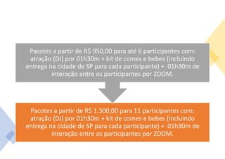 Pacotes a partir de R$ 1.300,00 para 11 participantes com:
atração (DJ) por 01h30m + kit de comes e bebes (incluindo
entrega na cidade de SP para cada participante) + 01h30m de
interação entre os participantes por ZOOM.
Pacotes a partir de R$ 950,00 para até 6 participantes com:
atração (DJ) por 01h30m + kit de comes e bebes (incluindo
entrega na cidade de SP para cada participante) + 01h30m de
interação entre os participantes por ZOOM.
 
