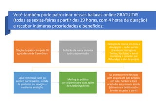 Citação do patrocínio pelo DJ
e/ou Mestre de Cerimônias
Exibição da marca durante
toda a transmissão
Exibição da marca em toda a
divulgação – redes sociais
(Facebook, Instagram,
Twitter, YouTube) + email
marketing + convites por
WhatsApp e site do projeto
Ação comercial junto ao
público participante – venda
de produtos ou serviços –
mediante avaliação
Mailing do público
participante para suas ações
de Marketing direto
01 evento online fechado
com DJ para até 100 pessoas,
em data, horário e local
acertados em comum acordo
(alimentos e bebidas e/ou
brindes orçados a parte)
Você também pode patrocinar nossas baladas online GRATUITAS
(todas as sextas-feiras a partir das 19 horas, com 4 horas de duração)
e receber inúmeras propriedades e benefícios:
 