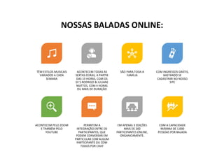 TÊM ESTILOS MUSICAIS
VARIADOS A CADA
SEMANA
ACONTECEM TODAS AS
SEXTAS-FEIRAS, A PARTIR
DAS 19 HORAS, COM OS
DJ´S RODRIGO & JULIANE
MATTOS, COM 4 HORAS
OU MAIS DE DURAÇÃO
SÃO PARA TODA A
FAMÍLIA
COM INGRESSOS GRÁTIS,
BASTANDO SE
CADASTRAR NO NOSSO
SITE
ACONTECEM PELO ZOOM
E TAMBÉM PELO
YOUTUBE
PERMITEM A
INTEGRAÇÃO ENTRE OS
PARTICIPANTES, QUE
PODEM CONVERSAR EM
PARTICULAR COM ALGUM
PARTICIPANTE OU COM
TODOS POR CHAT
EM APENAS 3 EDIÇÕES
MAIS DE 200
PARTICIPANTES ONLINE,
ORGANICAMENTE.
COM A CAPACIDADE
MÁXIMA DE 1.000
PESSOAS POR BALADA
NOSSAS BALADAS ONLINE:
 