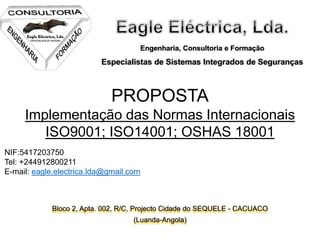 Engenharia, Consultoria e Formação
Especialistas de Sistemas Integrados de Seguranças
Bloco 2, Apta. 002, R/C, Projecto Cidade do SEQUELE - CACUACO
(Luanda-Angola)
PROPOSTA
Implementação das Normas Internacionais
ISO9001; ISO14001; OSHAS 18001
NIF:5417203750
Tel: +244912800211
E-mail: eagle.electrica.lda@gmail.com
 