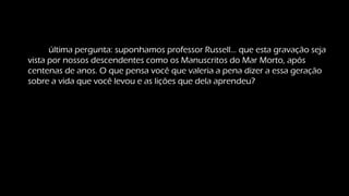Uma última pergunta: suponhamos professor Russell... que esta gravação seja
vista por nossos descendentes como os Manuscritos do Mar Morto, após
centenas de anos. O que pensa você que valeria a pena dizer a essa geração
sobre a vida que você levou e as lições que dela aprendeu?
 