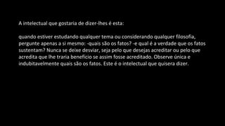 A intelectual que gostaria de dizer-lhes é esta:
quando estiver estudando qualquer tema ou considerando qualquer filosofia,
pergunte apenas a si mesmo: -quais são os fatos? -e qual é a verdade que os fatos
sustentam? Nunca se deixe desviar, seja pelo que desejas acreditar ou pelo que
acredita que lhe traria benefício se assim fosse acreditado. Observe única e
indubitavelmente quais são os fatos. Este é o intelectual que quisera dizer.
 
