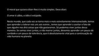 O moral que quisera dizer-lhes é muito simples. Devo dizer:
O amor é sábio, o ódio é estúpido.
Neste mundo, que cada vez se torna mais e mais estreitamente interconectado, temos
que aprender a tolerar-nos uns aos outros , temos que aprender a aceitar o fato de
que alguém nos dirá coisas que não gostaremos. Só podemos viver juntos dessa
maneira. Se vamos viver juntos, e não morrer juntos, devemos aprender um pouco de
caridade e um pouco de tolerância, que é absolutamente vital para a continuação da
vida humana no planeta.
 