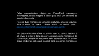 Belas apresentações (slides) em PowerPoint, mensagens
motivadoras, lindas imagens e textos para criar um ambiente de
alegria e bem-estar.
Receba duas mensagens semanais gratuitas, uma na segunda-
feira e outra na sexta. Basta enviar um e-mail para:
powerpointsemanal-subscribe@yahoogrupos.com.br
não precisa escrever nada no e-mail, nem no campo assunto é
só enviar o e-mail e daí a pouco você recebe uma mensagem de
confirmação, clique em responder sem escrever nada no e-mail,
clique em Enviar e já estará inscrit@ para receber as mensagens.
 