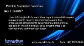 www.intersites.net.br  Fone: (42) 3626-2250 Marcado Palestras Associações Comerciais Qual a Proposta? Levar informação de forma pratica, organizada e didática para o maior numero possível de empresários para lhes proporcionar conhecimento para iniciar ou aprimorar seu negocio on-line a fim otimizar seus investimentos e por conseqüência aumentar seus lucros  