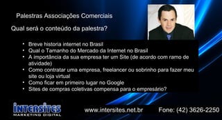 www.intersites.net.br  Fone: (42) 3626-2250 Marcado Palestras Associações Comerciais Qual será o conteúdo da palestra? Breve historia internet no Brasil Qual o Tamanho do Mercado da Internet no Brasil  A importância da sua empresa ter um Site (de acordo com ramo de atividade) Como contratar uma empresa, freelancer ou sobrinho para fazer meu site ou loja virtual Como ficar em primeiro lugar no Google Sites de compras coletivas compensa para o empresário? 