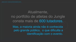 Atualmente,
no portfólio de atletas do Jungle
consta mais de 600 lutadores.
JUNGLE FIGHT | PLANO DE ESTRUTURAÇÃO DIGITAL
Mas, a maioria ainda não é conhecida
pelo grande público, o que dificulta a
identificação com o evento.
 