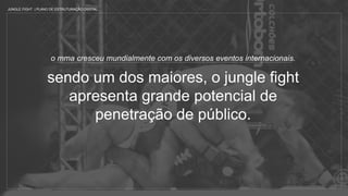 o mma cresceu mundialmente com os diversos eventos internacionais.
sendo um dos maiores, o jungle fight
apresenta grande potencial de
penetração de público.
JUNGLE FIGHT | PLANO DE ESTRUTURAÇÃO DIGITAL
 