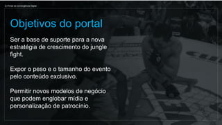 Ser a base de suporte para a nova
estratégia de crescimento do jungle
fight.
Expor o peso e o tamanho do evento
pelo conteúdo exclusivo.
Permitir novos modelos de negócio
que podem englobar mídia e
personalização de patrocínio.
Objetivos do portal
2) Portal de convergência Digital
 