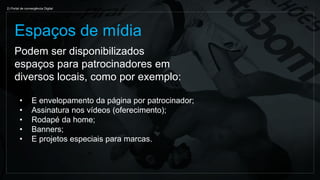 Podem ser disponibilizados
espaços para patrocinadores em
diversos locais, como por exemplo:
Espaços de mídia
2) Portal de convergência Digital
• E envelopamento da página por patrocinador;
• Assinatura nos vídeos (oferecimento);
• Rodapé da home;
• Banners;
• E projetos especiais para marcas.
 