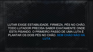 LUTAR EXIGE ESTABILIDADE, FIRMEZA, PÉS NO CHÃO.
TODO LUTADOR PRECISA SABER EXATAMENTE ONDE
ESTÁ PISANDO. O PRIMEIRO PASSO DE UMA LUTA É
PLANTAR OS DOIS PÉS NO CHÃO. SEM CHÃO NÃO HÁ
LUTA
 
