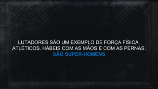 LUTADORES SÃO UM EXEMPLO DE FORÇA FÍSICA.
ATLÉTICOS. HÁBEIS COM AS MÃOS E COM AS PERNAS.
SÃO SUPER-HOMENS
 