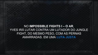 NO IMPOSSIBLE FIGHTS I – O AR,
YVES IRÁ LUTAR CONTRA UM LUTADOR DO JUNGLE
FIGHT, DO MESMO PESO, COM AS PERNAS
AMARRADAS. EM UMA LUTA JUSTA
 