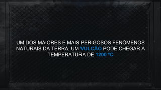 UM DOS MAIORES E MAIS PERIGOSOS FENÔMENOS
NATURAIS DA TERRA, UM VULCÃO PODE CHEGAR A
TEMPERATURA DE 1200 ºC
 