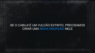 SE O CABUJI É UM VULCÃO EXTINTO, PRECISAMOS
CRIAR UMA NOVA ERUPÇÃO NELE
 