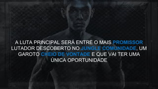 A LUTA PRINCIPAL SERÁ ENTRE O MAIS PROMISSOR
LUTADOR DESCOBERTO NO JUNGLE COMUNIDADE, UM
GAROTO CHEIO DE VONTADE E QUE VAI TER UMA
ÚNICA OPORTUNIDADE
 