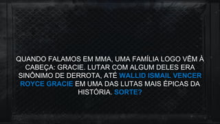 QUANDO FALAMOS EM MMA, UMA FAMÍLIA LOGO VÊM À
CABEÇA: GRACIE. LUTAR COM ALGUM DELES ERA
SINÔNIMO DE DERROTA, ATÉ WALLID ISMAIL VENCER
ROYCE GRACIE EM UMA DAS LUTAS MAIS ÉPICAS DA
HISTÓRIA. SORTE?
 