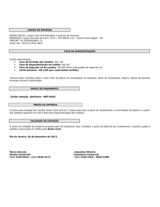 DADOS DA EMPRESA

RAZÃO SOCIAL: Green Card S/A Refeições, Comércio de Serviços.
ENDEREÇO: Largo Visconde de Cairú, nº12 – CEP 90030 110 – Centro Porto Alegre - RS
CNPJ/MF: 92.559.830/0001-71
Fone/ Fax: (0xx21) 2262-4825


                                                  TAXA DE ADMINISTRAÇÃO


Cartão Alimentação:
    •    Taxa de Emissão dos Cartões: R$ 1,50
    •    Taxa de disponibilização de crédito: R$1,00
    •    Taxa de segunda via de cartões: R$3,00 sobre cada pedido de segunda via.
    •    Tarifa bancária : R$ 3,00 (por cada boleto emitido)


Valores estes inseridos sobre o valor total da fatura, já computados os impostos, taxas de transportes, seguro, salário de pessoal,
encargos sociais e distribuição.


                   PRAZO DE PAGAMENTO


Cartão refeição eletrônico: PRÉ-PAGO


                      PRAZO DE ENTREGA

O prazo para entrega dos cartões Green Card será de 7 (sete) dias úteis a partir do recebimento e confirmação do pedido e a partir
dos pedidos seguintes em até 5 dias para disponibilização dos créditos.


                   VALIDADE DA COTAÇÃO

O prazo de validade da presente proposta será 60 (sessenta) dias, contados a partir da data de seu recebimento, estando sujeita a
análise e aprovação de crédito pela Green Card.


Rio de Janeiro, 04 de dezembro de 2012.




Marco Sérvulo                                              Jaqueline Oliveira
Diretor Comercial                                          Consultora Comercial
(21) 2240-0916 – (21) 9946-3172                            (21) 2220-1365 – 8663-5380
 