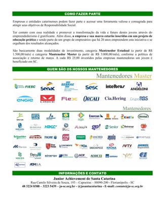 COMO FAZER PARTE
Empresas e entidades catarinenses podem fazer parte e acessar uma ferramenta valiosa e consagrada para
atingir seus objetivos de Responsabilidade Social.
Ter contato com essa realidade e promover a transformação da vida e futuro destes jovens através do
empreendedorismo é gratificante. Além disso, a empresa e sua marca estarão inseridas em um projeto de
educação prática e sendo parte de um grupo de empresários que há 20 anos empreendem esta iniciativa e se
orgulham dos resultados alcançados.
São basicamente duas modalidades de investimento, categoria Mantenedor Estadual (a partir de R$
1.500,00/mês) e categoria Mantenedor Master (a partir de R$ 3.000,00/mês), conforme a política de
associação e retorno de marca. A cada R$ 25,00 investidos pelas empresas mantenedoras um jovem é
beneficiado em SC.
QUEM SÃO OS NOSSOS MANTENEDORES
INFORMAÇÕES E CONTATO
Junior Achievement de Santa Catarina
Rua Camilo Silveira de Souza, 193 – Capoeiras – 88090-200 - Florianópolis - SC
48 3224 8388 – 3223 5439 – ja-sc.org.br - @jasantacatarina - E-mail: contato@ja-sc.org.br
 