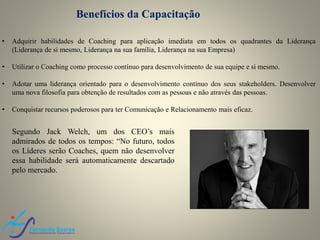 Benefícios da Capacitação
• Adquirir habilidades de Coaching para aplicação imediata em todos os quadrantes da Liderança
(Liderança de si mesmo, Liderança na sua família, Liderança na sua Empresa)
• Utilizar o Coaching como processo contínuo para desenvolvimento de sua equipe e si mesmo.
• Adotar uma liderança orientado para o desenvolvimento contínuo dos seus stakeholders. Desenvolver
uma nova filosofia para obtenção de resultados com as pessoas e não através das pessoas.
• Conquistar recursos poderosos para ter Comunicação e Relacionamento mais eficaz.
Segundo Jack Welch, um dos CEO’s mais
admirados de todos os tempos: “No futuro, todos
os Líderes serão Coaches, quem não desenvolver
essa habilidade será automaticamente descartado
pelo mercado.
 