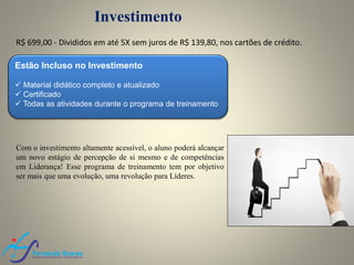 Investimento
Estão Incluso no Investimento
 Material didático completo e atualizado
 Certificado
 Todas as atividades durante o programa de treinamento
Com o investimento altamente acessível, o aluno poderá alcançar
um novo estágio de percepção de si mesmo e de competências
em Liderança! Esse programa de treinamento tem por objetivo
ser mais que uma evolução, uma revolução para Líderes.
R$ 699,00 A Vista, ou em até 5X nos cartões de crédito.
 