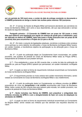 ASSOCIAÇÃO 
“BOMBEIROS 22 DE NOVEMBRO” 
PROPOSTA DA LEI DE TRANSIÇÃO PARA O CBMRS 
2 
2 
por um período de 100 (cem) anos, a contar da data de entrega constante no documento e o CBMRS juntamente se obriga a manter tais recibos pelos mesmos 100 (cem)anos. 
Art. 3º - O serviço de Saúde da Brigada Militar permanecerá atendendo aos servidores do Corpo de Bombeiros Militar, bem como a seus dependentes, até que seja estruturado o serviço de saúde da segunda Instituição. 
Parágrafo primeiro – O Comando do CBMRS tem um prazo de 120 (cento e vinte) dias para elaborar uma legislação que regule um sistema de saúde para o trabalhador, para ser aplicado ao efetivo do CBMRS, após este prazo o Poder Executivo tem um prazo de 90 (noventa) dias para encaminhar o Projeto de Lei para a AL-RS. 
Art. 4º - Em todo o conjunto de legislações estaduais, convênios e similares onde constava como partícipe ou como detentor de atribuições o Corpo de Bombeiros da Brigada Militar haverá, em caráter imediato, a transferência objetiva de participação ou de atribuição para o Corpo de Bombeiros Militar. 
Art. 5º - A partir da publicação desta Lei Complementar ficam incorporadas, em caráter provisório, aos quadros de pessoal do Corpo de Bombeiros Militar todas as Praças QPM-2, independente da Unidade em que prestam serviços. 
§ 1º - Fica estabelecido o prazo de (90) noventa dias, a contar da data de publicação da presente Lei, para as Praças QPM-2 optarem por permanecer, em caráter irretratável, na Brigada Militar. 
§ 2º - A opção se dará na forma de requerimento individual encaminhado ao Comandante do Corpo de Bombeiros da Brigada Militar. 
§ 3º - O requerimento previsto no inciso anterior terá caráter meramente informativo, sendo vedado ao Comandante do Corpo de Bombeiros da Brigada Militar o seu indeferimento. 
Art. 6º - A partir da publicação desta Lei Complementar os militares oriundos da QPM-1 possuidores de curso de mergulhador e de cinófilo reconhecidos pelo Corpo de Bombeiros Militar, terão o prazo de (90) noventa dias para optarem pela inclusão, em caráter provisório, nos quadros de pessoal do Corpo de Bombeiros Militar. 
§ 1º - Serão incluídos nas fileiras do CBMRS, sem prejudicar a antiguidade dos militares oriundos da QPM-2 e com a obrigatoriedade de fazer um curso de adaptação às atividades do CBMRS. 
§ 2º - A opção se dará na forma de requerimento individual encaminhado ao Comandante da Brigada Militar, sendo vedada aos militares que não atendam aos requisitos descritos no caput. 
 