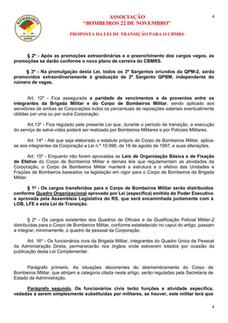 ASSOCIAÇÃO 
“BOMBEIROS 22 DE NOVEMBRO” 
PROPOSTA DA LEI DE TRANSIÇÃO PARA O CBMRS 
4 
4 
§ 2º - Após as promoções extraordinárias e o preenchimento dos cargos vagos, as promoções se darão conforme o novo plano de carreira do CBMRS. 
§ 3º - Na promulgação desta Lei, todos os 3º Sargentos oriundos da QPM-2, serão promovidos extraordinariamente à graduação de 2º Sargento QPBM, independente do número de vagas. 
Art. 12º - Fica assegurada a paridade de vencimentos e de proventos entre os integrantes da Brigada Militar e do Corpo de Bombeiros Militar, sendo aplicado aos servidores de ambas as Corporações todos os percentuais de reposições salariais eventualmente obtidas por uma ou por outra Corporação. 
Art.13º - Fica regulado pela presente Lei que, durante o período de transição, a execução do serviço de salva-vidas poderá ser realizada por Bombeiros Militares e por Policiais Militares. 
Art. 14º - Até que seja elaborado o estatuto próprio do Corpo de Bombeiros Militar, aplica- se aos integrantes da Corporação a Lei n.º 10.990, de 18 de agosto de 1997, e suas alterações. 
Art. 15º - Enquanto não forem aprovadas as Leis de Organização Básica e de Fixação de Efetivo do Corpo de Bombeiros Militar e demais leis que regulamentam as atividades da Corporação, o Corpo de Bombeiros Militar manterá a estrutura e o efetivo das Unidades e Frações de Bombeiros baseados na legislação em vigor para o Corpo de Bombeiros da Brigada Militar. 
§ 1º - Os cargos transferidos para o Corpo de Bombeiros Militar serão distribuídos conforme Quadro Organizacional aprovado por Lei (especifica) emitida do Poder Executivo e aprovada pela Assembleia Legislativa do RS, que será encaminhada juntamente com a LOB, LFE e esta Lei de Transição. 
§ 2º - Os cargos existentes dos Quadros de Oficiais e da Qualificação Policial Militar-2 distribuídas para o Corpo de Bombeiros Militar, conforme estabelecido no caput do artigo, passam a integrar, minimamente, o quadro de pessoal da Corporação, 
Art. 16º - Os funcionários civis da Brigada Militar, integrantes do Quadro Único de Pessoal da Administração Direta, permanecerão nos órgãos onde estiverem lotados por ocasião da publicação desta Lei Complementar. 
Parágrafo primeiro. As situações decorrentes do desmembramento do Corpo de Bombeiros Militar, que atinjam a categoria citada neste artigo, serão reguladas pela Secretaria de Estado da Administração. 
Parágrafo segundo. Os funcionários civis terão funções e atividade especifica, vedadas a serem simplesmente substituídas por militares, se houver, este militar terá que  
