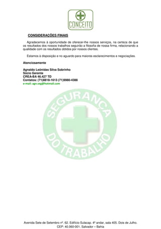 CONSIDERAÇÕES FINAIS
Agradecemos à oportunidade de oferecer-lhe nossos serviços, na certeza de que
os resultados dos nossos trabalhos seguirão a filosofia de nossa firma, relacionando a
qualidade com os resultados obtidos por nossos clientes.
Estamos à disposição e no aguardo para maiores esclarecimentos e negociações.
Atenciosamente
Agnaldo Leônidas Silva Sobrinho
Sócio Gerente
CREA-BA 46.427 TD
Contatos: (71)8818-1613 (71)9980-4388
e-mail: agn.seg@hotmail.com

Avenida Sete de Setembro nº. 62. Edifício Sulacap. 4º andar, sala 405. Dois de Julho.
CEP: 40.060-001. Salvador – Bahia

 
