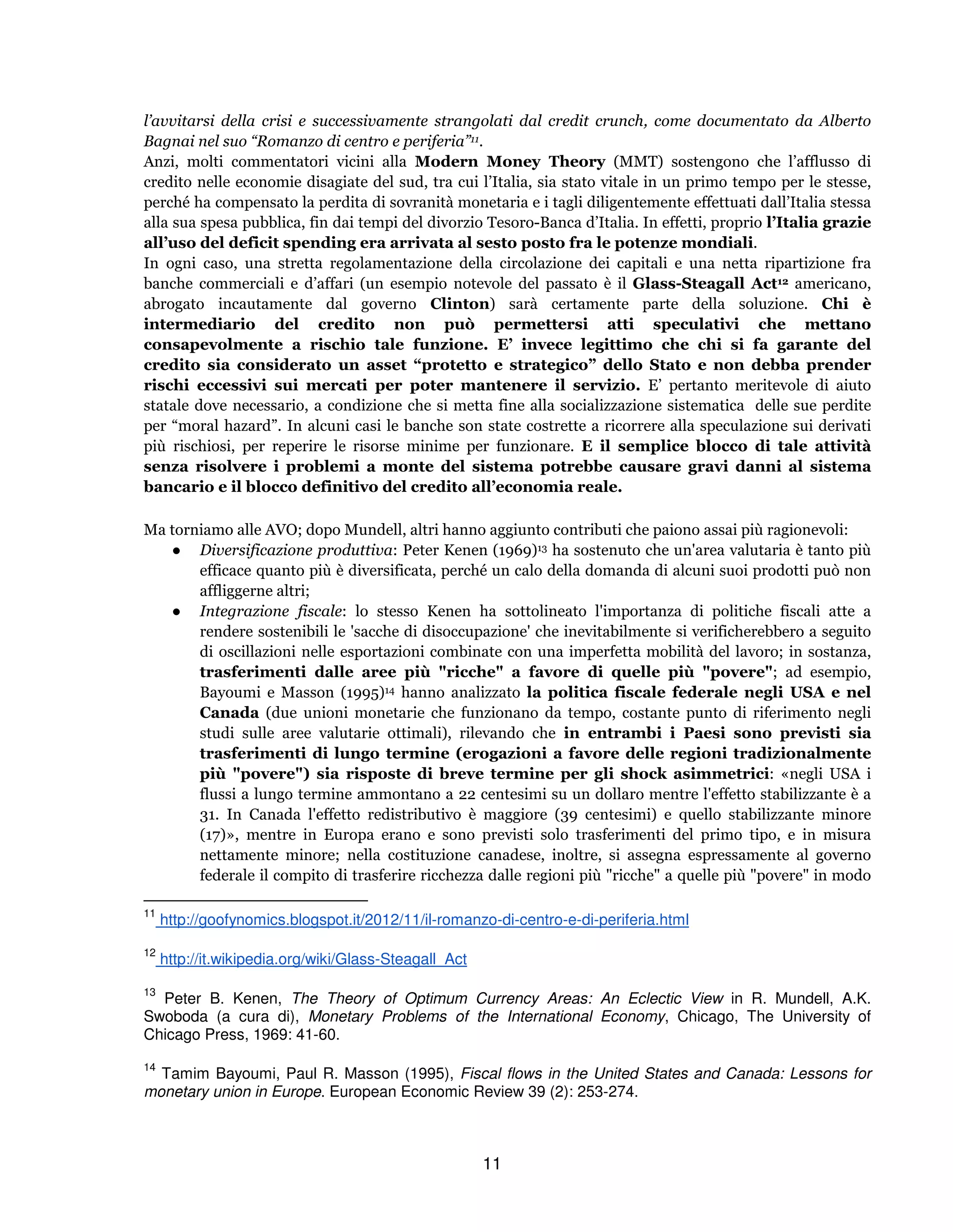 11
l’avvitarsi della crisi e successivamente strangolati dal credit crunch, come documentato da Alberto
Bagnai nel suo “Romanzo di centro e periferia”11.
Anzi, molti commentatori vicini alla Modern Money Theory (MMT) sostengono che l’afflusso di
credito nelle economie disagiate del sud, tra cui l’Italia, sia stato vitale in un primo tempo per le stesse,
perché ha compensato la perdita di sovranità monetaria e i tagli diligentemente effettuati dall’Italia stessa
alla sua spesa pubblica, fin dai tempi del divorzio Tesoro-Banca d’Italia. In effetti, proprio l’Italia grazie
all’uso del deficit spending era arrivata al sesto posto fra le potenze mondiali.
In ogni caso, una stretta regolamentazione della circolazione dei capitali e una netta ripartizione fra
banche commerciali e d’affari (un esempio notevole del passato è il Glass-Steagall Act12 americano,
abrogato incautamente dal governo Clinton) sarà certamente parte della soluzione. Chi è
intermediario del credito non può permettersi atti speculativi che mettano
consapevolmente a rischio tale funzione. E’ invece legittimo che chi si fa garante del
credito sia considerato un asset “protetto e strategico” dello Stato e non debba prender
rischi eccessivi sui mercati per poter mantenere il servizio. E’ pertanto meritevole di aiuto
statale dove necessario, a condizione che si metta fine alla socializzazione sistematica delle sue perdite
per “moral hazard”. In alcuni casi le banche son state costrette a ricorrere alla speculazione sui derivati
più rischiosi, per reperire le risorse minime per funzionare. E il semplice blocco di tale attività
senza risolvere i problemi a monte del sistema potrebbe causare gravi danni al sistema
bancario e il blocco definitivo del credito all’economia reale.
Ma torniamo alle AVO; dopo Mundell, altri hanno aggiunto contributi che paiono assai più ragionevoli:
● Diversificazione produttiva: Peter Kenen (1969)13 ha sostenuto che un'area valutaria è tanto più
efficace quanto più è diversificata, perché un calo della domanda di alcuni suoi prodotti può non
affliggerne altri;
● Integrazione fiscale: lo stesso Kenen ha sottolineato l'importanza di politiche fiscali atte a
rendere sostenibili le 'sacche di disoccupazione' che inevitabilmente si verificherebbero a seguito
di oscillazioni nelle esportazioni combinate con una imperfetta mobilità del lavoro; in sostanza,
trasferimenti dalle aree più "ricche" a favore di quelle più "povere"; ad esempio,
Bayoumi e Masson (1995)14 hanno analizzato la politica fiscale federale negli USA e nel
Canada (due unioni monetarie che funzionano da tempo, costante punto di riferimento negli
studi sulle aree valutarie ottimali), rilevando che in entrambi i Paesi sono previsti sia
trasferimenti di lungo termine (erogazioni a favore delle regioni tradizionalmente
più "povere") sia risposte di breve termine per gli shock asimmetrici: «negli USA i
flussi a lungo termine ammontano a 22 centesimi su un dollaro mentre l'effetto stabilizzante è a
31. In Canada l'effetto redistributivo è maggiore (39 centesimi) e quello stabilizzante minore
(17)», mentre in Europa erano e sono previsti solo trasferimenti del primo tipo, e in misura
nettamente minore; nella costituzione canadese, inoltre, si assegna espressamente al governo
federale il compito di trasferire ricchezza dalle regioni più "ricche" a quelle più "povere" in modo
11
http://goofynomics.blogspot.it/2012/11/il-romanzo-di-centro-e-di-periferia.html
12
http://it.wikipedia.org/wiki/Glass-Steagall_Act
13
Peter B. Kenen, The Theory of Optimum Currency Areas: An Eclectic View in R. Mundell, A.K.
Swoboda (a cura di), Monetary Problems of the International Economy, Chicago, The University of
Chicago Press, 1969: 41-60.
14
Tamim Bayoumi, Paul R. Masson (1995), Fiscal flows in the United States and Canada: Lessons for
monetary union in Europe. European Economic Review 39 (2): 253-274.
 