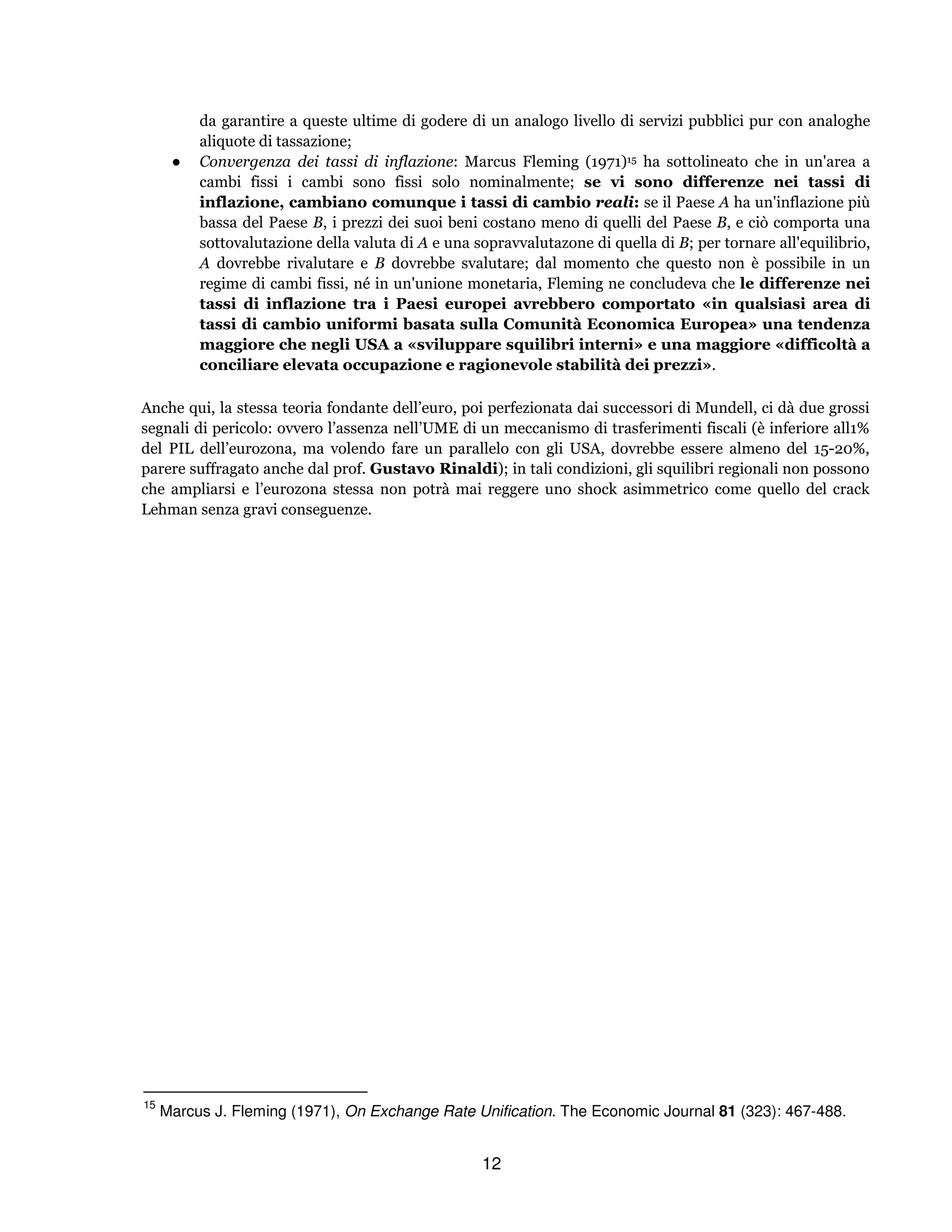 12
da garantire a queste ultime di godere di un analogo livello di servizi pubblici pur con analoghe
aliquote di tassazione;
● Convergenza dei tassi di inflazione: Marcus Fleming (1971)15 ha sottolineato che in un'area a
cambi fissi i cambi sono fissi solo nominalmente; se vi sono differenze nei tassi di
inflazione, cambiano comunque i tassi di cambio reali: se il Paese A ha un'inflazione più
bassa del Paese B, i prezzi dei suoi beni costano meno di quelli del Paese B, e ciò comporta una
sottovalutazione della valuta di A e una sopravvalutazone di quella di B; per tornare all'equilibrio,
A dovrebbe rivalutare e B dovrebbe svalutare; dal momento che questo non è possibile in un
regime di cambi fissi, né in un'unione monetaria, Fleming ne concludeva che le differenze nei
tassi di inflazione tra i Paesi europei avrebbero comportato «in qualsiasi area di
tassi di cambio uniformi basata sulla Comunità Economica Europea» una tendenza
maggiore che negli USA a «sviluppare squilibri interni» e una maggiore «difficoltà a
conciliare elevata occupazione e ragionevole stabilità dei prezzi».
Anche qui, la stessa teoria fondante dell’euro, poi perfezionata dai successori di Mundell, ci dà due grossi
segnali di pericolo: ovvero l’assenza nell’UME di un meccanismo di trasferimenti fiscali (è inferiore all1%
del PIL dell’eurozona, ma volendo fare un parallelo con gli USA, dovrebbe essere almeno del 15-20%,
parere suffragato anche dal prof. Gustavo Rinaldi); in tali condizioni, gli squilibri regionali non possono
che ampliarsi e l’eurozona stessa non potrà mai reggere uno shock asimmetrico come quello del crack
Lehman senza gravi conseguenze.
15
Marcus J. Fleming (1971), On Exchange Rate Unification. The Economic Journal 81 (323): 467-488.
 