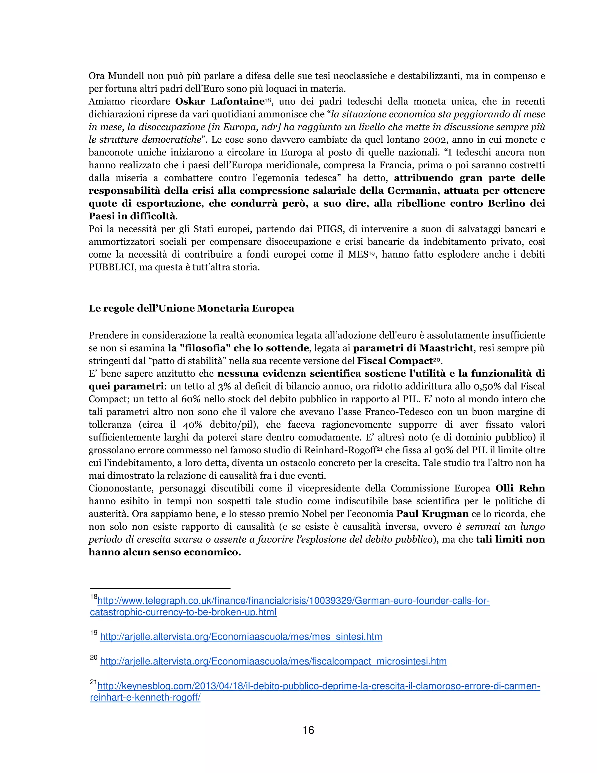16
Ora Mundell non può più parlare a difesa delle sue tesi neoclassiche e destabilizzanti, ma in compenso e
per fortuna altri padri dell’Euro sono più loquaci in materia.
Amiamo ricordare Oskar Lafontaine18, uno dei padri tedeschi della moneta unica, che in recenti
dichiarazioni riprese da vari quotidiani ammonisce che “la situazione economica sta peggiorando di mese
in mese, la disoccupazione [in Europa, ndr] ha raggiunto un livello che mette in discussione sempre più
le strutture democratiche”. Le cose sono davvero cambiate da quel lontano 2002, anno in cui monete e
banconote uniche iniziarono a circolare in Europa al posto di quelle nazionali. “I tedeschi ancora non
hanno realizzato che i paesi dell’Europa meridionale, compresa la Francia, prima o poi saranno costretti
dalla miseria a combattere contro l’egemonia tedesca” ha detto, attribuendo gran parte delle
responsabilità della crisi alla compressione salariale della Germania, attuata per ottenere
quote di esportazione, che condurrà però, a suo dire, alla ribellione contro Berlino dei
Paesi in difficoltà.
Poi la necessità per gli Stati europei, partendo dai PIIGS, di intervenire a suon di salvataggi bancari e
ammortizzatori sociali per compensare disoccupazione e crisi bancarie da indebitamento privato, così
come la necessità di contribuire a fondi europei come il MES19, hanno fatto esplodere anche i debiti
PUBBLICI, ma questa è tutt’altra storia.
Le regole dell’Unione Monetaria Europea
Prendere in considerazione la realtà economica legata all’adozione dell'euro è assolutamente insufficiente
se non si esamina la "filosofia" che lo sottende, legata ai parametri di Maastricht, resi sempre più
stringenti dal “patto di stabilità” nella sua recente versione del Fiscal Compact20.
E’ bene sapere anzitutto che nessuna evidenza scientifica sostiene l'utilità e la funzionalità di
quei parametri: un tetto al 3% al deficit di bilancio annuo, ora ridotto addirittura allo 0,50% dal Fiscal
Compact; un tetto al 60% nello stock del debito pubblico in rapporto al PIL. E’ noto al mondo intero che
tali parametri altro non sono che il valore che avevano l’asse Franco-Tedesco con un buon margine di
tolleranza (circa il 40% debito/pil), che faceva ragionevomente supporre di aver fissato valori
sufficientemente larghi da poterci stare dentro comodamente. E’ altresì noto (e di dominio pubblico) il
grossolano errore commesso nel famoso studio di Reinhard-Rogoff21 che fissa al 90% del PIL il limite oltre
cui l’indebitamento, a loro detta, diventa un ostacolo concreto per la crescita. Tale studio tra l’altro non ha
mai dimostrato la relazione di causalità fra i due eventi.
Ciononostante, personaggi discutibili come il vicepresidente della Commissione Europea Olli Rehn
hanno esibito in tempi non sospetti tale studio come indiscutibile base scientifica per le politiche di
austerità. Ora sappiamo bene, e lo stesso premio Nobel per l’economia Paul Krugman ce lo ricorda, che
non solo non esiste rapporto di causalità (e se esiste è causalità inversa, ovvero è semmai un lungo
periodo di crescita scarsa o assente a favorire l’esplosione del debito pubblico), ma che tali limiti non
hanno alcun senso economico.
18
http://www.telegraph.co.uk/finance/financialcrisis/10039329/German-euro-founder-calls-for-
catastrophic-currency-to-be-broken-up.html
19
http://arjelle.altervista.org/Economiaascuola/mes/mes_sintesi.htm
20
http://arjelle.altervista.org/Economiaascuola/mes/fiscalcompact_microsintesi.htm
21
http://keynesblog.com/2013/04/18/il-debito-pubblico-deprime-la-crescita-il-clamoroso-errore-di-carmen-
reinhart-e-kenneth-rogoff/
 