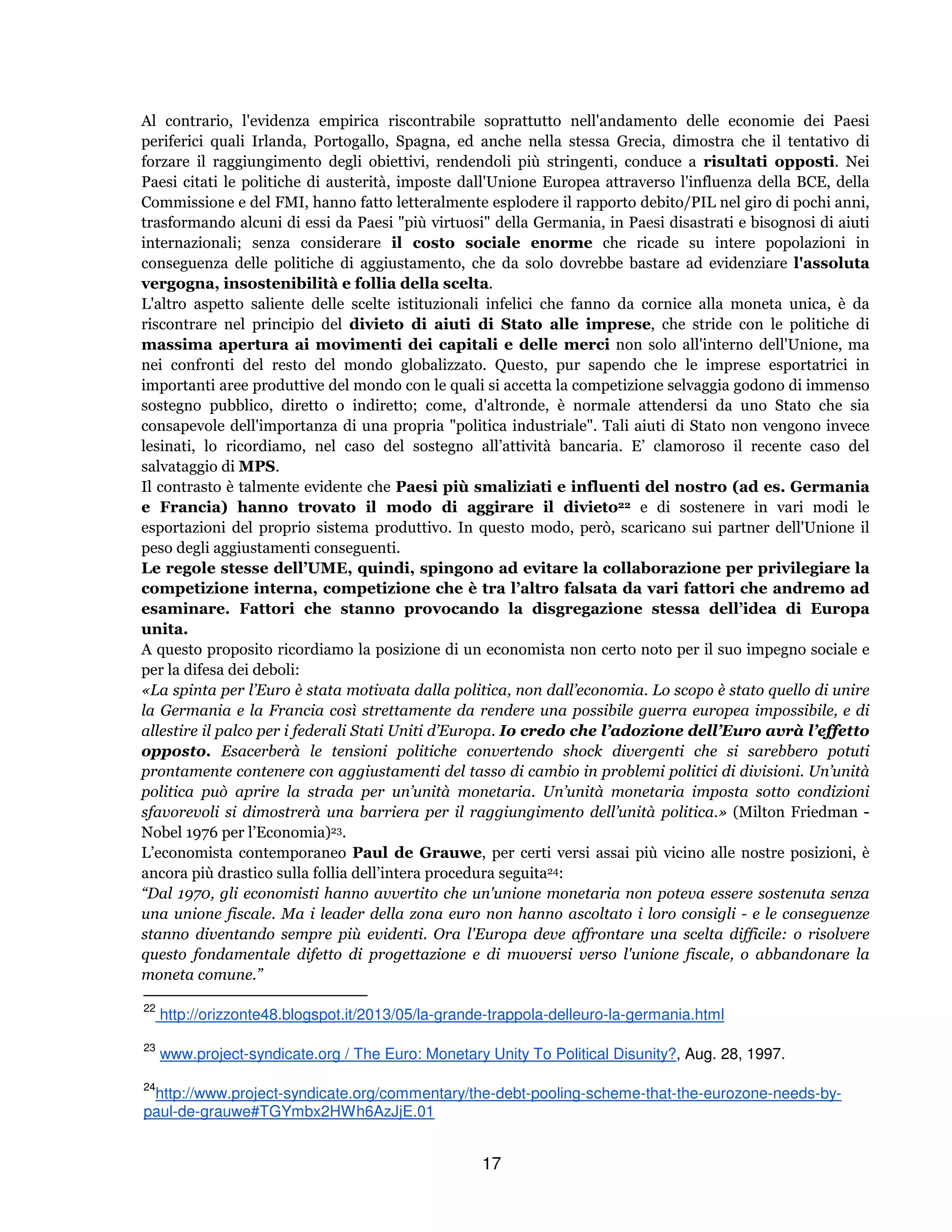 17
Al contrario, l'evidenza empirica riscontrabile soprattutto nell'andamento delle economie dei Paesi
periferici quali Irlanda, Portogallo, Spagna, ed anche nella stessa Grecia, dimostra che il tentativo di
forzare il raggiungimento degli obiettivi, rendendoli più stringenti, conduce a risultati opposti. Nei
Paesi citati le politiche di austerità, imposte dall'Unione Europea attraverso l'influenza della BCE, della
Commissione e del FMI, hanno fatto letteralmente esplodere il rapporto debito/PIL nel giro di pochi anni,
trasformando alcuni di essi da Paesi "più virtuosi" della Germania, in Paesi disastrati e bisognosi di aiuti
internazionali; senza considerare il costo sociale enorme che ricade su intere popolazioni in
conseguenza delle politiche di aggiustamento, che da solo dovrebbe bastare ad evidenziare l'assoluta
vergogna, insostenibilità e follia della scelta.
L'altro aspetto saliente delle scelte istituzionali infelici che fanno da cornice alla moneta unica, è da
riscontrare nel principio del divieto di aiuti di Stato alle imprese, che stride con le politiche di
massima apertura ai movimenti dei capitali e delle merci non solo all'interno dell'Unione, ma
nei confronti del resto del mondo globalizzato. Questo, pur sapendo che le imprese esportatrici in
importanti aree produttive del mondo con le quali si accetta la competizione selvaggia godono di immenso
sostegno pubblico, diretto o indiretto; come, d'altronde, è normale attendersi da uno Stato che sia
consapevole dell'importanza di una propria "politica industriale". Tali aiuti di Stato non vengono invece
lesinati, lo ricordiamo, nel caso del sostegno all’attività bancaria. E’ clamoroso il recente caso del
salvataggio di MPS.
Il contrasto è talmente evidente che Paesi più smaliziati e influenti del nostro (ad es. Germania
e Francia) hanno trovato il modo di aggirare il divieto22 e di sostenere in vari modi le
esportazioni del proprio sistema produttivo. In questo modo, però, scaricano sui partner dell'Unione il
peso degli aggiustamenti conseguenti.
Le regole stesse dell’UME, quindi, spingono ad evitare la collaborazione per privilegiare la
competizione interna, competizione che è tra l’altro falsata da vari fattori che andremo ad
esaminare. Fattori che stanno provocando la disgregazione stessa dell’idea di Europa
unita.
A questo proposito ricordiamo la posizione di un economista non certo noto per il suo impegno sociale e
per la difesa dei deboli:
«La spinta per l’Euro è stata motivata dalla politica, non dall’economia. Lo scopo è stato quello di unire
la Germania e la Francia così strettamente da rendere una possibile guerra europea impossibile, e di
allestire il palco per i federali Stati Uniti d’Europa. Io credo che l’adozione dell’Euro avrà l’effetto
opposto. Esacerberà le tensioni politiche convertendo shock divergenti che si sarebbero potuti
prontamente contenere con aggiustamenti del tasso di cambio in problemi politici di divisioni. Un’unità
politica può aprire la strada per un’unità monetaria. Un’unità monetaria imposta sotto condizioni
sfavorevoli si dimostrerà una barriera per il raggiungimento dell’unità politica.» (Milton Friedman -
Nobel 1976 per l’Economia)23.
L’economista contemporaneo Paul de Grauwe, per certi versi assai più vicino alle nostre posizioni, è
ancora più drastico sulla follia dell’intera procedura seguita24:
“Dal 1970, gli economisti hanno avvertito che un'unione monetaria non poteva essere sostenuta senza
una unione fiscale. Ma i leader della zona euro non hanno ascoltato i loro consigli - e le conseguenze
stanno diventando sempre più evidenti. Ora l'Europa deve affrontare una scelta difficile: o risolvere
questo fondamentale difetto di progettazione e di muoversi verso l'unione fiscale, o abbandonare la
moneta comune.”
22
http://orizzonte48.blogspot.it/2013/05/la-grande-trappola-delleuro-la-germania.html
23
www.project-syndicate.org / The Euro: Monetary Unity To Political Disunity?, Aug. 28, 1997.
24
http://www.project-syndicate.org/commentary/the-debt-pooling-scheme-that-the-eurozone-needs-by-
paul-de-grauwe#TGYmbx2HWh6AzJjE.01
 