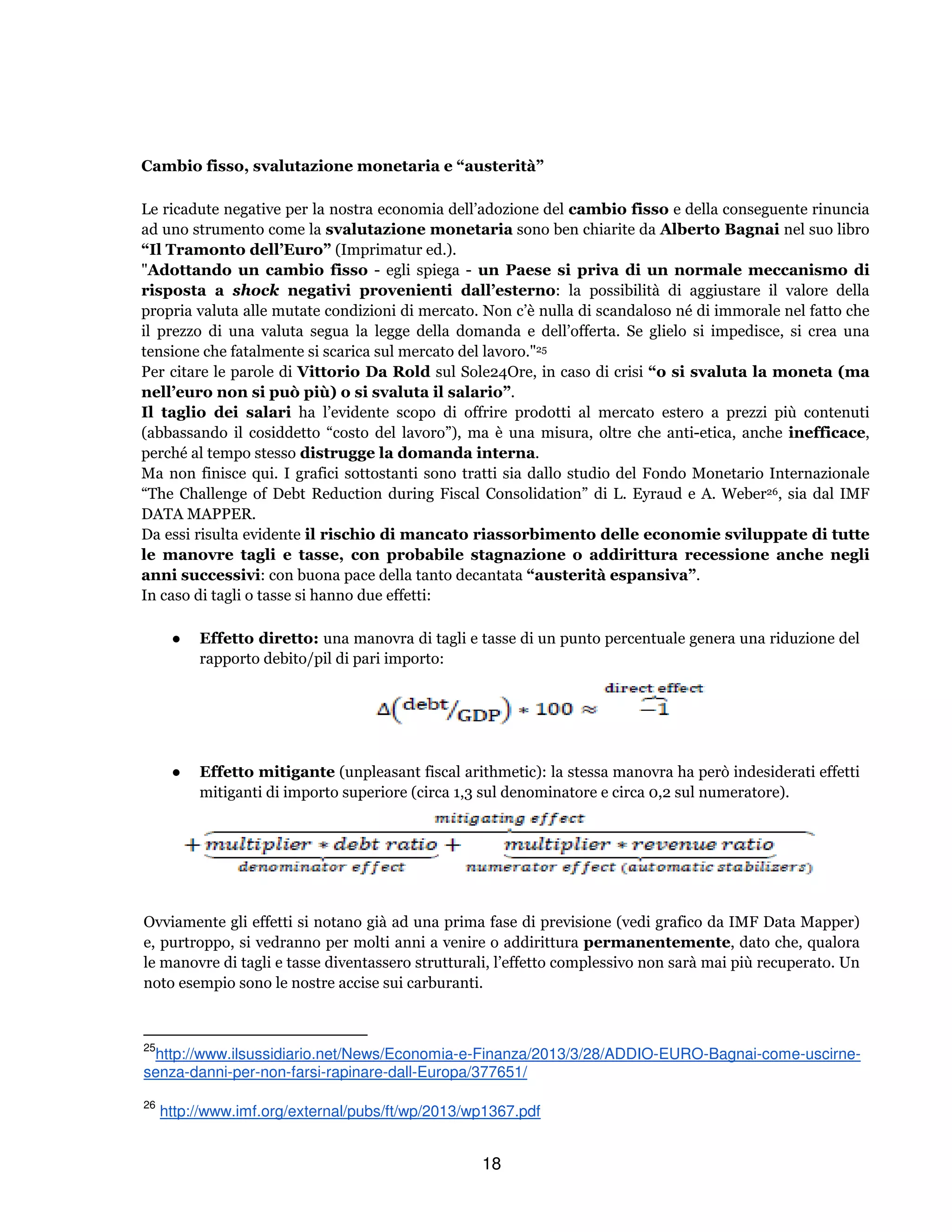 18
Cambio fisso, svalutazione monetaria e “austerità”
Le ricadute negative per la nostra economia dell’adozione del cambio fisso e della conseguente rinuncia
ad uno strumento come la svalutazione monetaria sono ben chiarite da Alberto Bagnai nel suo libro
“Il Tramonto dell’Euro” (Imprimatur ed.).
"Adottando un cambio fisso - egli spiega - un Paese si priva di un normale meccanismo di
risposta a shock negativi provenienti dall’esterno: la possibilità di aggiustare il valore della
propria valuta alle mutate condizioni di mercato. Non c’è nulla di scandaloso né di immorale nel fatto che
il prezzo di una valuta segua la legge della domanda e dell’offerta. Se glielo si impedisce, si crea una
tensione che fatalmente si scarica sul mercato del lavoro."25
Per citare le parole di Vittorio Da Rold sul Sole24Ore, in caso di crisi “o si svaluta la moneta (ma
nell’euro non si può più) o si svaluta il salario”.
Il taglio dei salari ha l’evidente scopo di offrire prodotti al mercato estero a prezzi più contenuti
(abbassando il cosiddetto “costo del lavoro”), ma è una misura, oltre che anti-etica, anche inefficace,
perché al tempo stesso distrugge la domanda interna.
Ma non finisce qui. I grafici sottostanti sono tratti sia dallo studio del Fondo Monetario Internazionale
“The Challenge of Debt Reduction during Fiscal Consolidation” di L. Eyraud e A. Weber26, sia dal IMF
DATA MAPPER.
Da essi risulta evidente il rischio di mancato riassorbimento delle economie sviluppate di tutte
le manovre tagli e tasse, con probabile stagnazione o addirittura recessione anche negli
anni successivi: con buona pace della tanto decantata “austerità espansiva”.
In caso di tagli o tasse si hanno due effetti:
● Effetto diretto: una manovra di tagli e tasse di un punto percentuale genera una riduzione del
rapporto debito/pil di pari importo:
● Effetto mitigante (unpleasant fiscal arithmetic): la stessa manovra ha però indesiderati effetti
mitiganti di importo superiore (circa 1,3 sul denominatore e circa 0,2 sul numeratore).
Ovviamente gli effetti si notano già ad una prima fase di previsione (vedi grafico da IMF Data Mapper)
e, purtroppo, si vedranno per molti anni a venire o addirittura permanentemente, dato che, qualora
le manovre di tagli e tasse diventassero strutturali, l’effetto complessivo non sarà mai più recuperato. Un
noto esempio sono le nostre accise sui carburanti.
25
http://www.ilsussidiario.net/News/Economia-e-Finanza/2013/3/28/ADDIO-EURO-Bagnai-come-uscirne-
senza-danni-per-non-farsi-rapinare-dall-Europa/377651/
26
http://www.imf.org/external/pubs/ft/wp/2013/wp1367.pdf
 