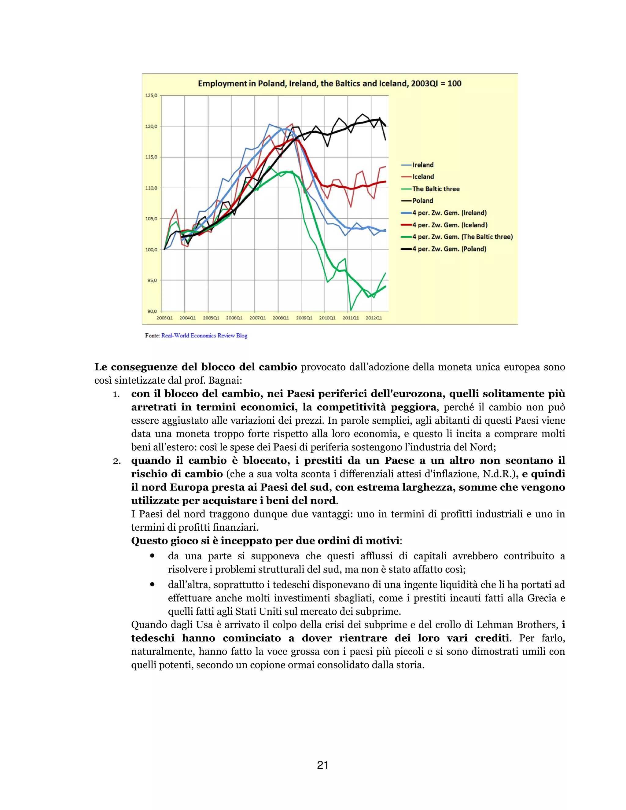 21
Le conseguenze del blocco del cambio provocato dall’adozione della moneta unica europea sono
così sintetizzate dal prof. Bagnai:
1. con il blocco del cambio, nei Paesi periferici dell'eurozona, quelli solitamente più
arretrati in termini economici, la competitività peggiora, perché il cambio non può
essere aggiustato alle variazioni dei prezzi. In parole semplici, agli abitanti di questi Paesi viene
data una moneta troppo forte rispetto alla loro economia, e questo li incita a comprare molti
beni all’estero: così le spese dei Paesi di periferia sostengono l’industria del Nord;
2. quando il cambio è bloccato, i prestiti da un Paese a un altro non scontano il
rischio di cambio (che a sua volta sconta i differenziali attesi d'inflazione, N.d.R.), e quindi
il nord Europa presta ai Paesi del sud, con estrema larghezza, somme che vengono
utilizzate per acquistare i beni del nord.
I Paesi del nord traggono dunque due vantaggi: uno in termini di profitti industriali e uno in
termini di profitti finanziari.
Questo gioco si è inceppato per due ordini di motivi:
• da una parte si supponeva che questi afflussi di capitali avrebbero contribuito a
risolvere i problemi strutturali del sud, ma non è stato affatto così;
• dall’altra, soprattutto i tedeschi disponevano di una ingente liquidità che li ha portati ad
effettuare anche molti investimenti sbagliati, come i prestiti incauti fatti alla Grecia e
quelli fatti agli Stati Uniti sul mercato dei subprime.
Quando dagli Usa è arrivato il colpo della crisi dei subprime e del crollo di Lehman Brothers, i
tedeschi hanno cominciato a dover rientrare dei loro vari crediti. Per farlo,
naturalmente, hanno fatto la voce grossa con i paesi più piccoli e si sono dimostrati umili con
quelli potenti, secondo un copione ormai consolidato dalla storia.
 